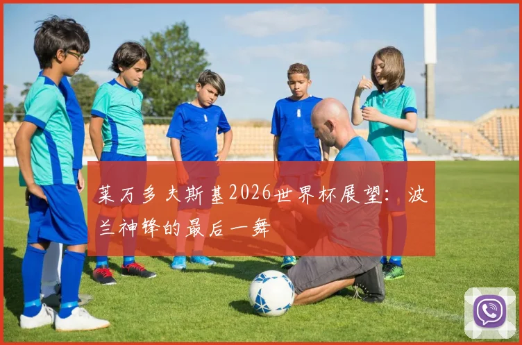 莱万多夫斯基2026世界杯展望:波兰神锋的最后一舞