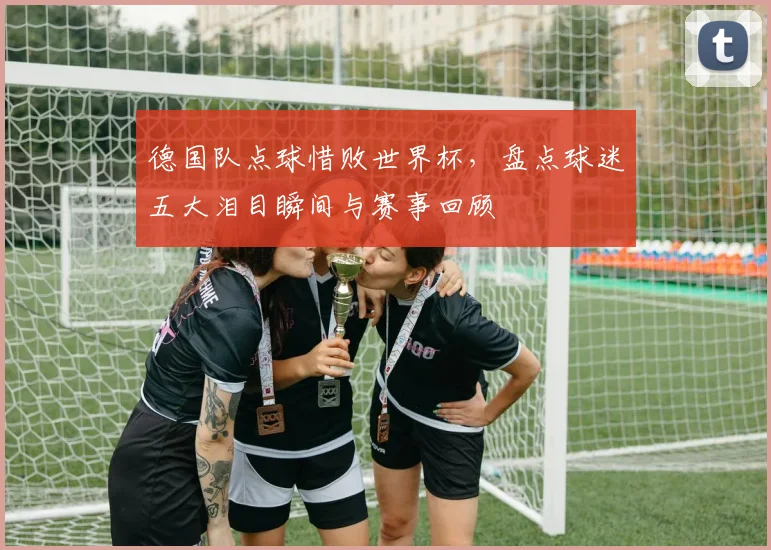 德国队点球惜败世界杯，盘点球迷五大泪目瞬间与赛事回顾
