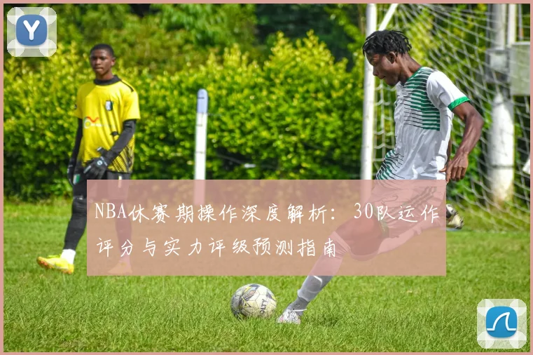 NBA休赛期操作深度解析:30队运作评分与实力评级预测指南