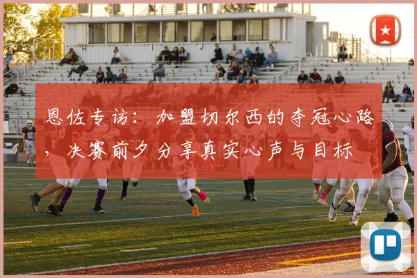 恩佐专访：加盟切尔西的夺冠心路，决赛前夕分享真实心声与目标