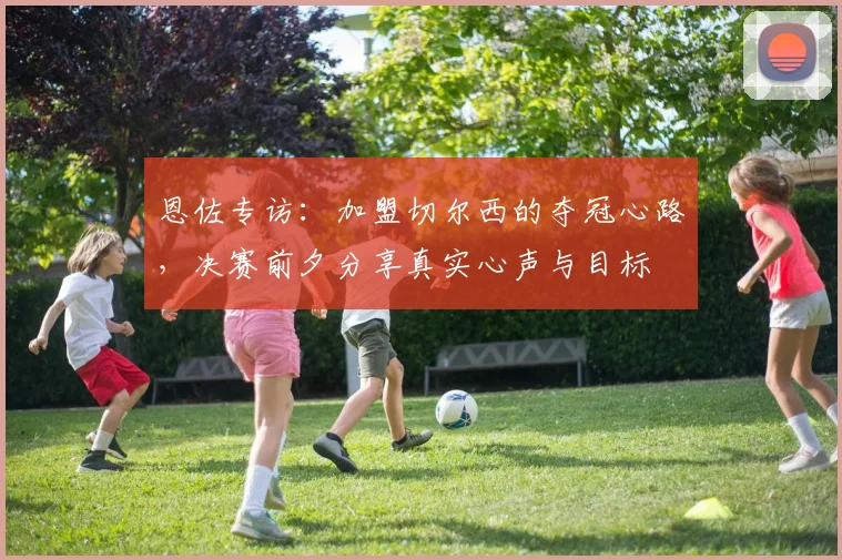 恩佐专访:加盟切尔西的夺冠心路,决赛前夕分享真实心声与目标