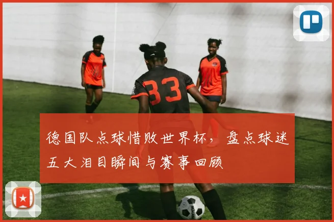 德国队点球惜败世界杯，盘点球迷五大泪目瞬间与赛事回顾