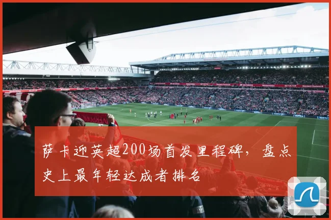 萨卡迎英超200场首发里程碑，盘点史上最年轻达成者排名