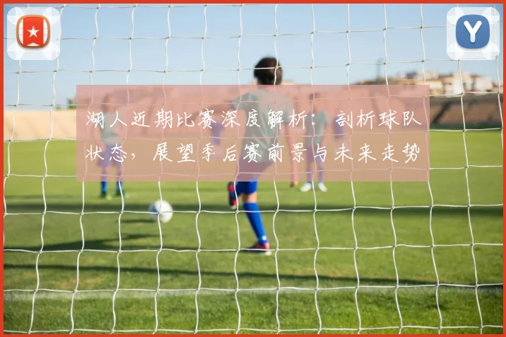 湖人近期比赛深度解析：剖析球队状态，展望季后赛前景与未来走势