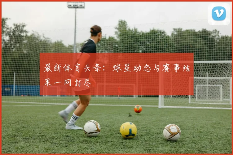 最新体育头条:球星动态与赛事结果一网打尽