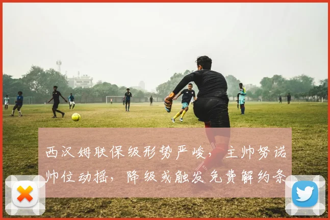 西汉姆联保级形势严峻，主帅努诺帅位动摇，降级或触发免费解约条款