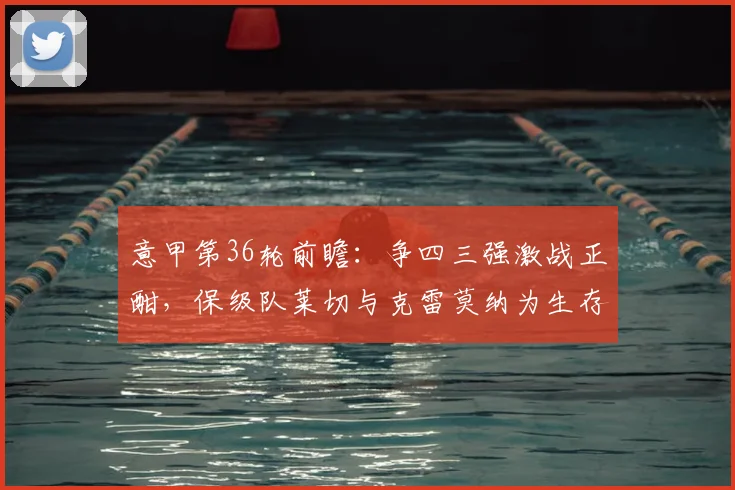 意甲第36轮前瞻：争四三强激战正酣，保级队莱切与克雷莫纳为生存背水一战